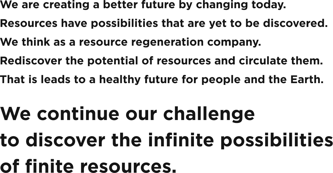 We are creating a better future by changing today. Resources have possibilities that are yet to be discovered. We think as a resource regeneration company. Rediscover the potential of resources and circulate them. That is leads to a healthy future for people and the Earth. We continue our challenge to discover the infinite possibilities of finite resources.
