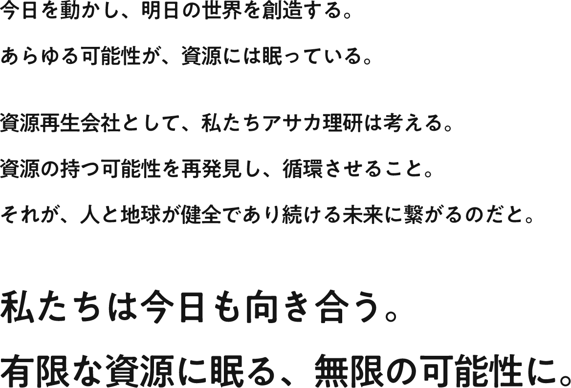 今日を動かし、明日の世界を創造する。あらゆる可能性が、資源には眠っている。資源再生会社として、私たちアサカ理研は考える。資源の持つ可能性を再発見し、循環させること。それが、人と地球が健全であり続ける未来に繋がるのだと。私たちは今日も向き合う。有限な資源に眠る、無限の可能性に。